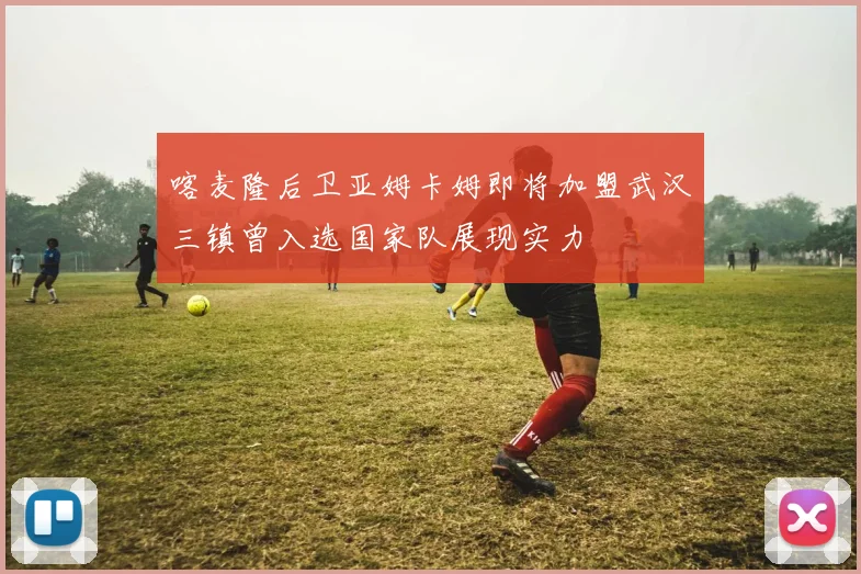 喀麦隆后卫亚姆卡姆即将加盟武汉三镇曾入选国家队展现实力