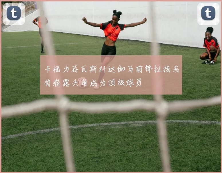 卡福力荐瓦斯科达伽马前锋拉扬或将崭露头角成为顶级球员