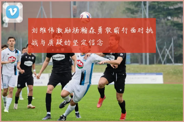 刘维伟激励杨瀚森勇敢前行面对挑战与质疑的坚定信念
