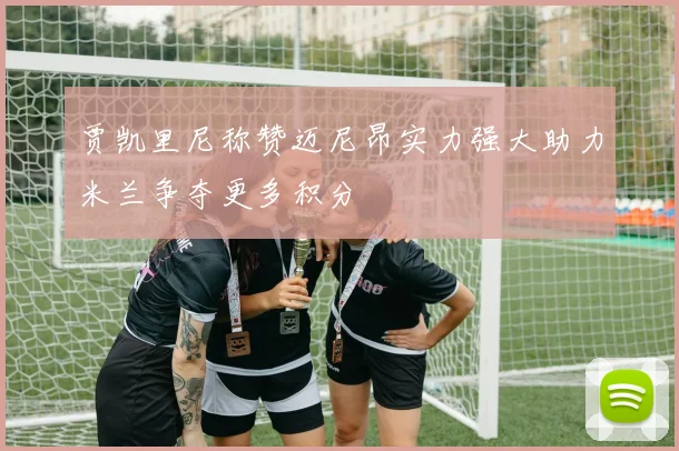 贾凯里尼称赞迈尼昂实力强大助力米兰争夺更多积分