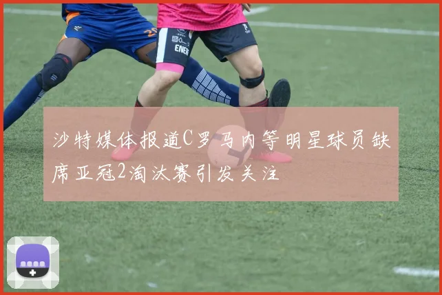 沙特媒体报道C罗马内等明星球员缺席亚冠2淘汰赛引发关注
