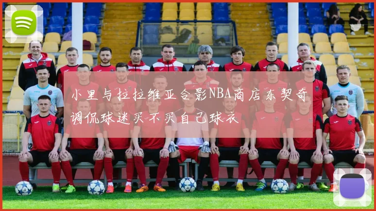 小里与拉拉维亚合影NBA商店东契奇调侃球迷买不买自己球衣