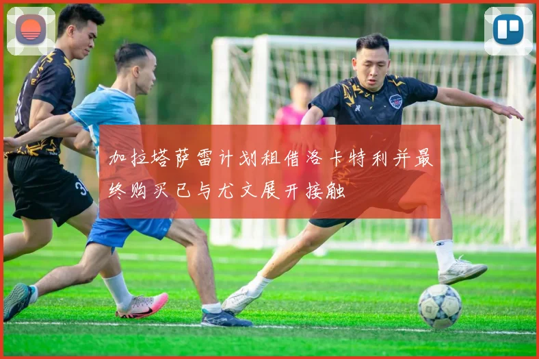 加拉塔萨雷计划租借洛卡特利并最终购买已与尤文展开接触