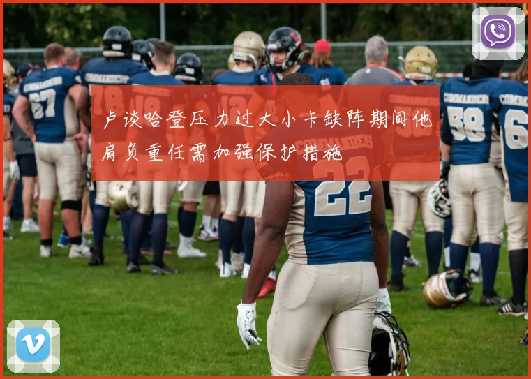 卢谈哈登压力过大小卡缺阵期间他肩负重任需加强保护措施
