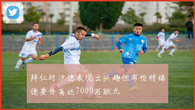 拜仁对沙德表现出兴趣但布伦特福德要价高达7000万欧元