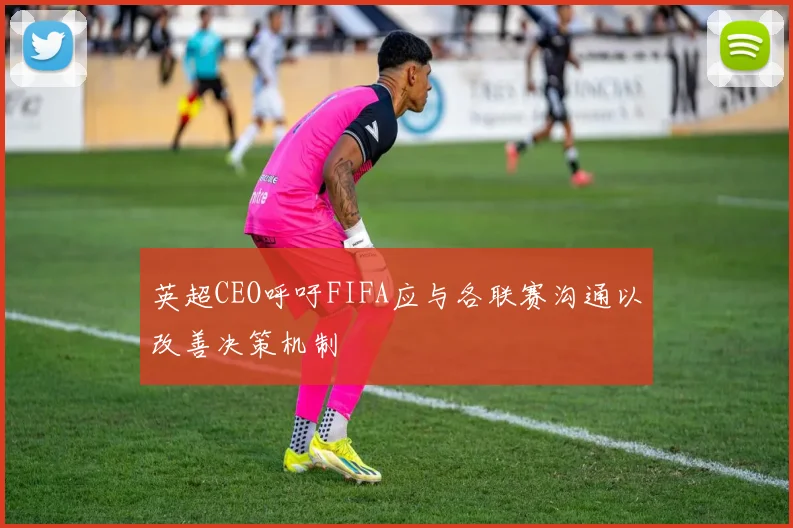 英超CEO呼吁FIFA应与各联赛沟通以改善决策机制