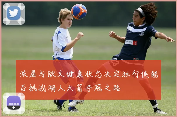 浓眉与欧文健康状态决定独行侠能否挑战湖人火箭夺冠之路