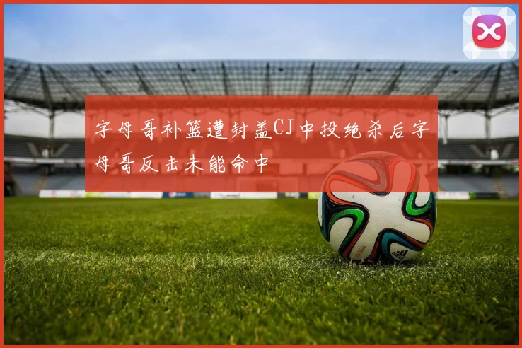 字母哥补篮遭封盖CJ中投绝杀后字母哥反击未能命中