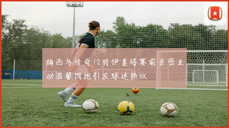 梅西与传奇门将伊基塔赛前亲密互动温馨拥抱引发球迷热议