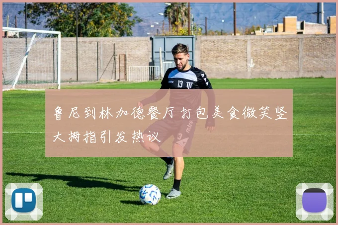 鲁尼到林加德餐厅打包美食微笑竖大拇指引发热议