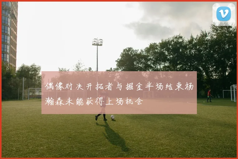 偶像对决开拓者与掘金半场结束杨瀚森未能获得上场机会