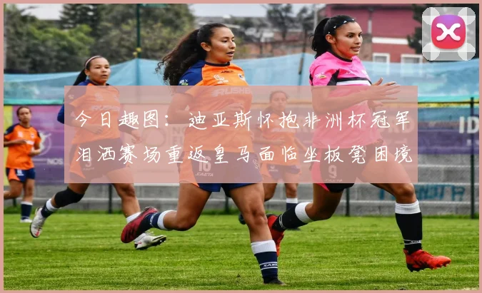 今日趣图：迪亚斯怀抱非洲杯冠军泪洒赛场重返皇马面临坐板凳困境