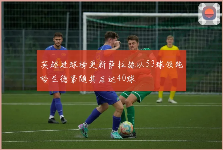 英超进球榜更新萨拉赫以53球领跑哈兰德紧随其后达40球