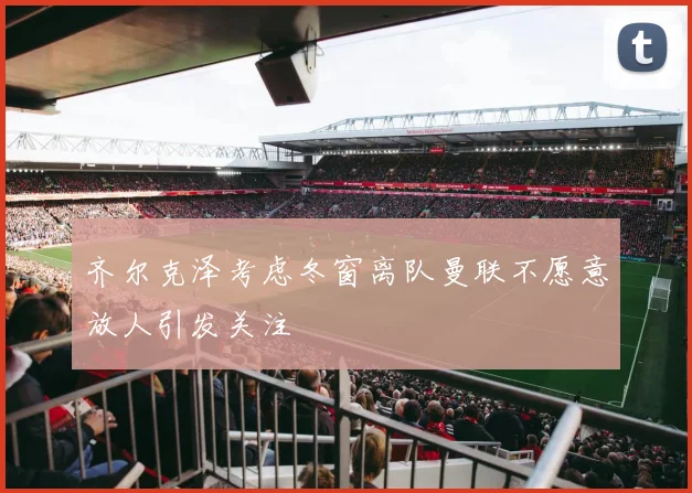 齐尔克泽考虑冬窗离队曼联不愿意放人引发关注