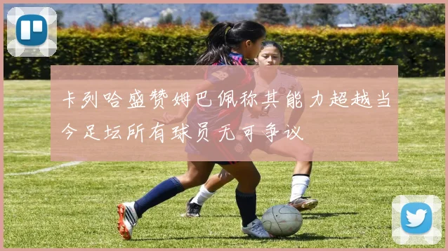卡列哈盛赞姆巴佩称其能力超越当今足坛所有球员无可争议
