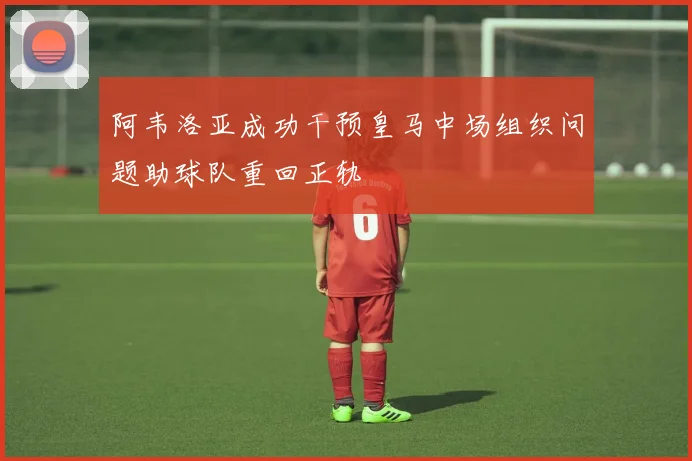 阿韦洛亚成功干预皇马中场组织问题助球队重回正轨