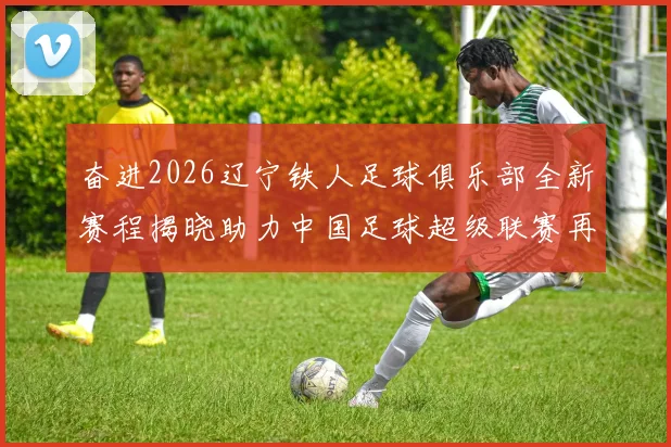 奋进2026辽宁铁人足球俱乐部全新赛程揭晓助力中国足球超级联赛再创辉煌