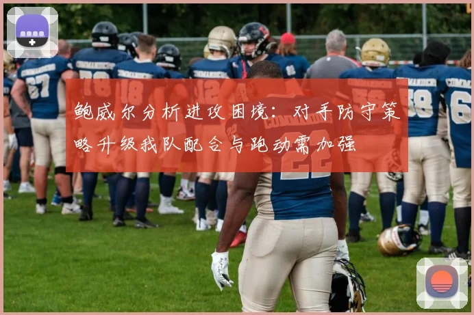 鲍威尔分析进攻困境:对手防守策略升级我队配合与跑动需加强