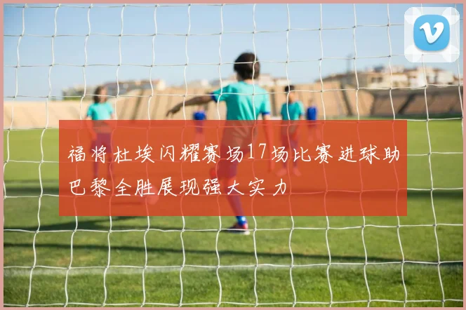 福将杜埃闪耀赛场17场比赛进球助巴黎全胜展现强大实力