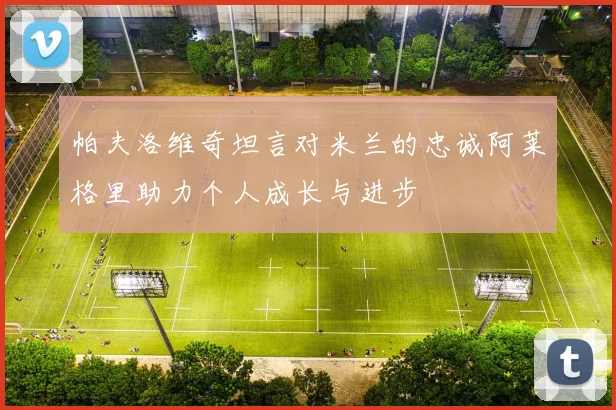 帕夫洛维奇坦言对米兰的忠诚阿莱格里助力个人成长与进步