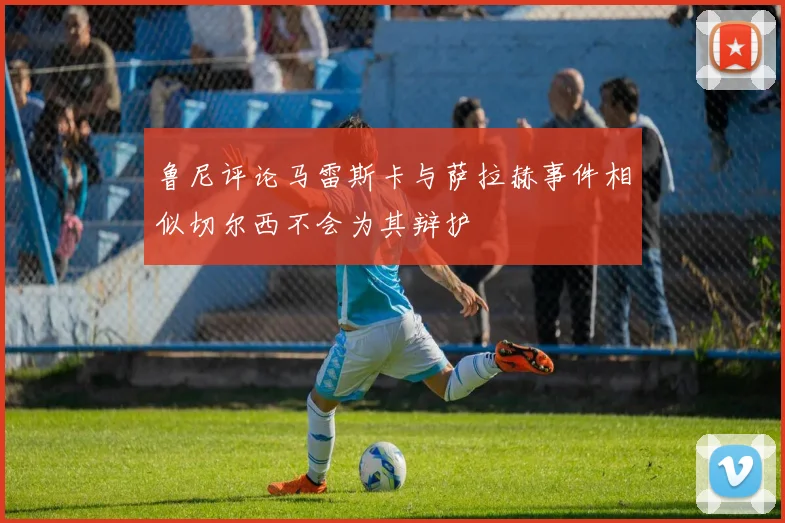 鲁尼评论马雷斯卡与萨拉赫事件相似切尔西不会为其辩护