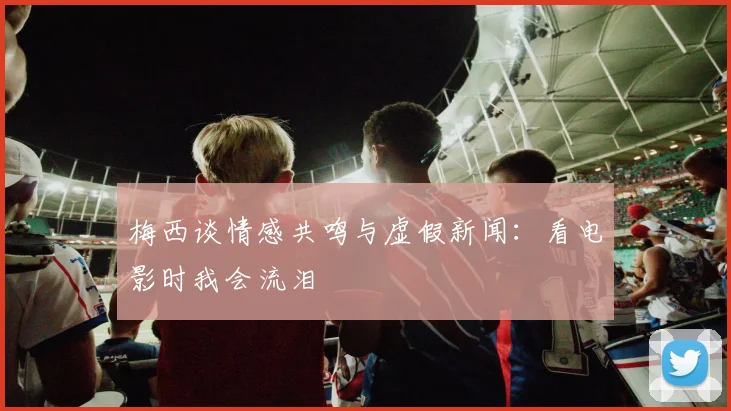 梅西谈情感共鸣与虚假新闻：看电影时我会流泪