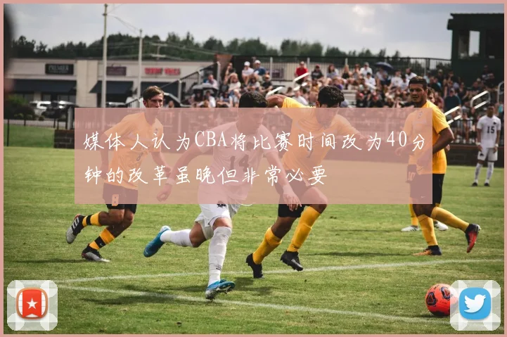 媒体人认为CBA将比赛时间改为40分钟的改革虽晚但非常必要