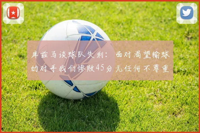 库兹马谈球队失利：面对渴望输球的对手我们惨败45分无任何不尊重之意