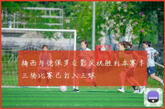 梅西与德保罗合影庆祝胜利本赛季三场比赛已打入三球