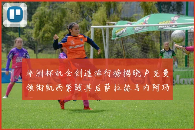 非洲杯机会创造排行榜揭晓卢克曼领衔凯西紧随其后萨拉赫马内阿玛德跻身前五