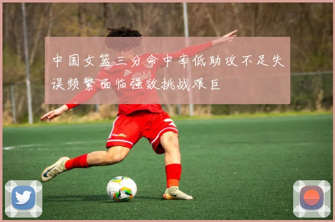 中国女篮三分命中率低助攻不足失误频繁面临强敌挑战艰巨