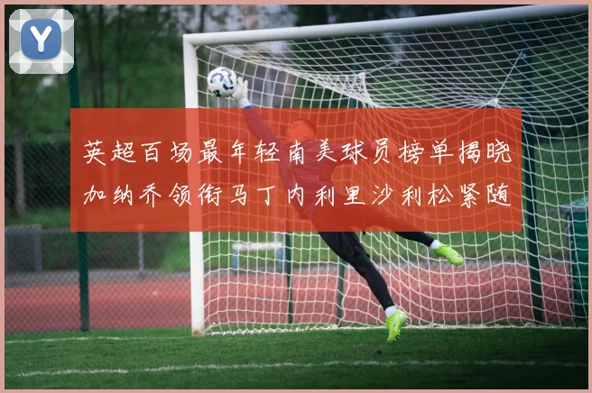 英超百场最年轻南美球员榜单揭晓加纳乔领衔马丁内利里沙利松紧随其后