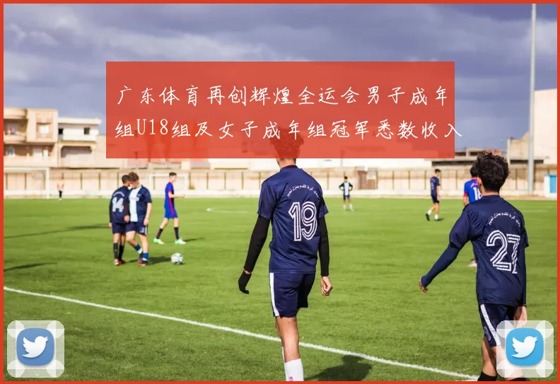 广东体育再创辉煌全运会男子成年组U18组及女子成年组冠军悉数收入囊中