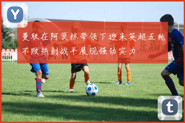 曼联在阿莫林带领下迎来英超五轮不败热刺战平展现强劲实力