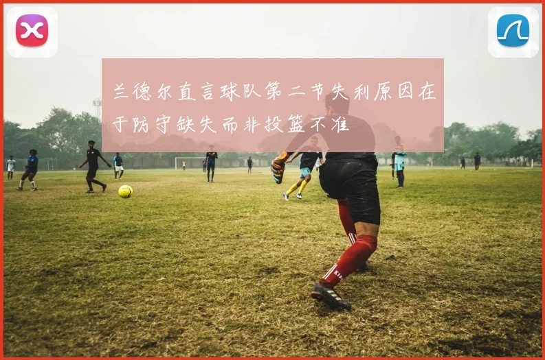 兰德尔直言球队第二节失利原因在于防守缺失而非投篮不准
