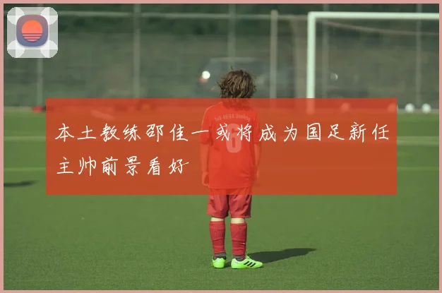 本土教练邵佳一或将成为国足新任主帅前景看好