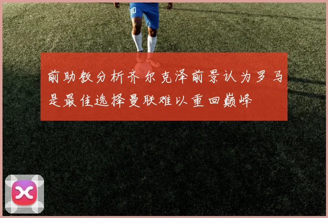 前助教分析齐尔克泽前景认为罗马是最佳选择曼联难以重回巅峰