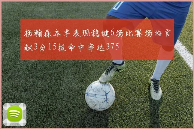 杨瀚森本季表现稳健6场比赛场均贡献3分15板命中率达375
