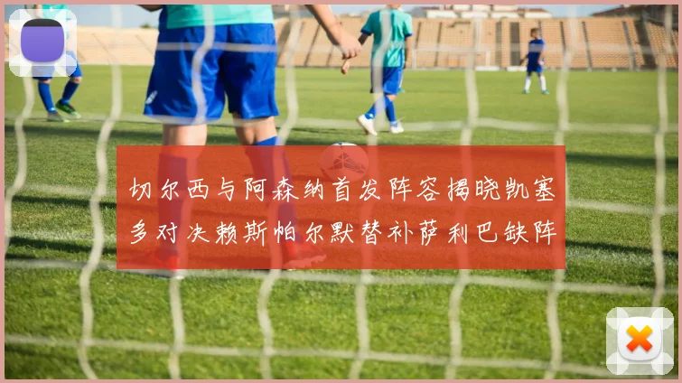 切尔西与阿森纳首发阵容揭晓凯塞多对决赖斯帕尔默替补萨利巴缺阵