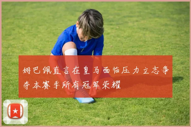 姆巴佩直言在皇马面临压力立志争夺本赛季所有冠军荣耀