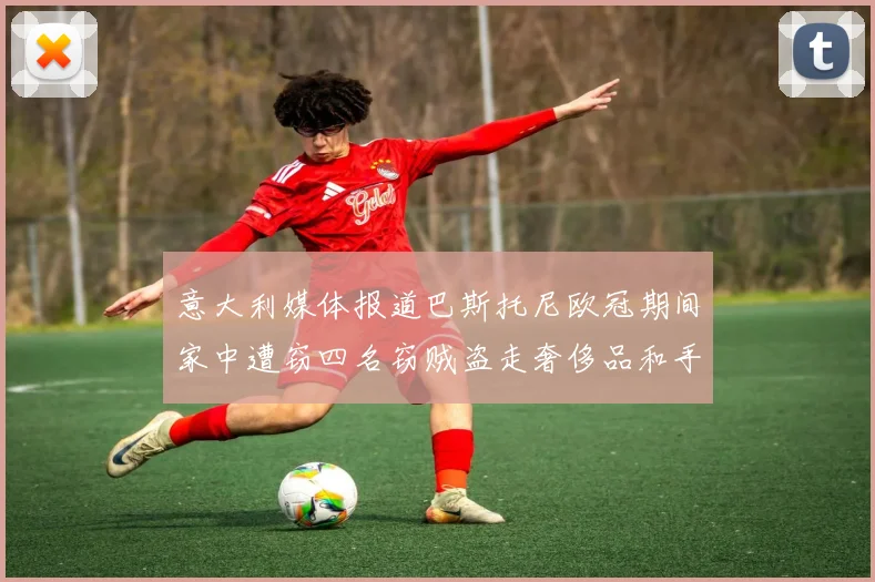 意大利媒体报道巴斯托尼欧冠期间家中遭窃四名窃贼盗走奢侈品和手表