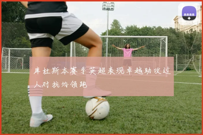库杜斯本赛季英超表现卓越助攻过人对抗均领跑
