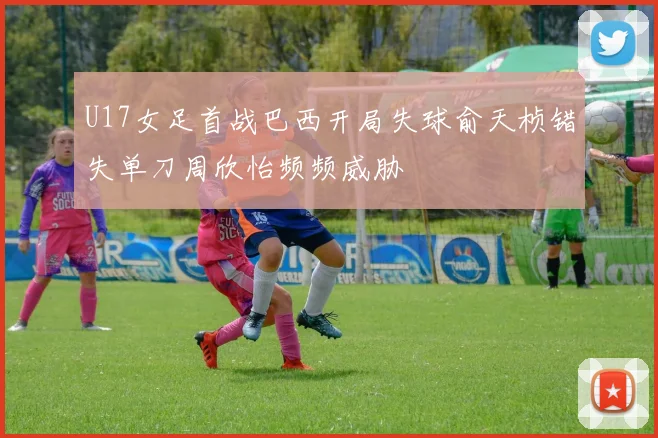 U17女足首战巴西开局失球俞天桢错失单刀周欣怡频频威胁
