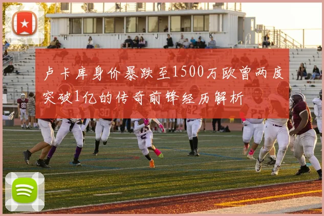 卢卡库身价暴跌至1500万欧曾两度突破1亿的传奇前锋经历解析