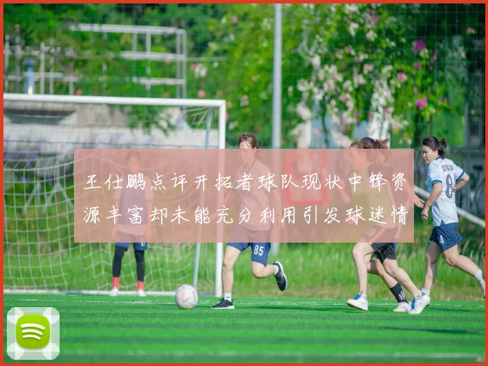 王仕鹏点评开拓者球队现状中锋资源丰富却未能充分利用引发球迷情感交织