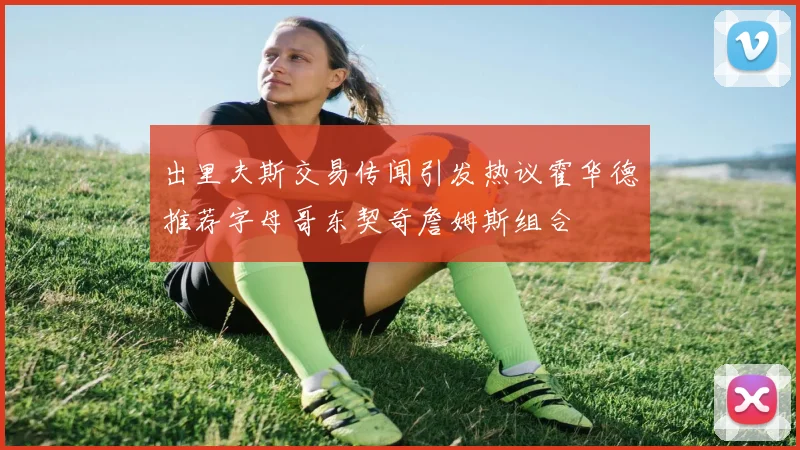 出里夫斯交易传闻引发热议霍华德推荐字母哥东契奇詹姆斯组合