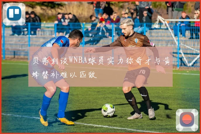 贝弗利谈WNBA球员实力称奇才与黄蜂替补难以匹敌