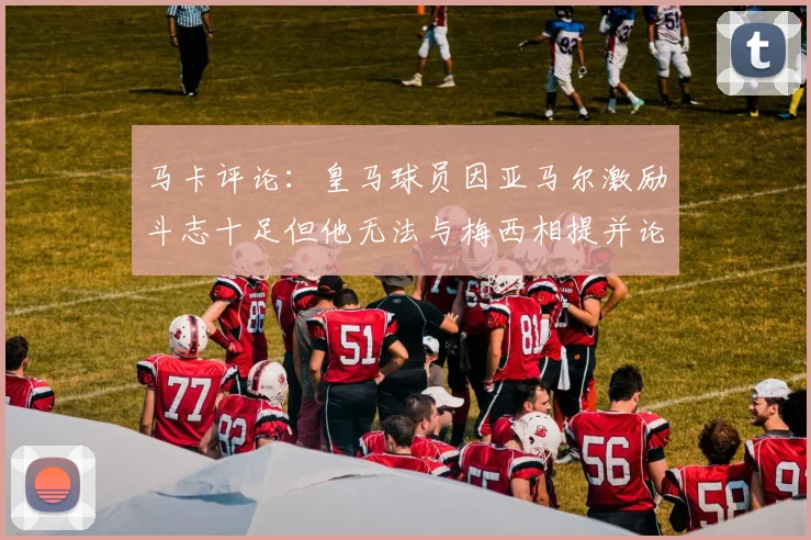 马卡评论:皇马球员因亚马尔激励斗志十足但他无法与梅西相提并论