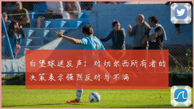 白堡球迷发声：对切尔西所有者的决策表示强烈反对与不满