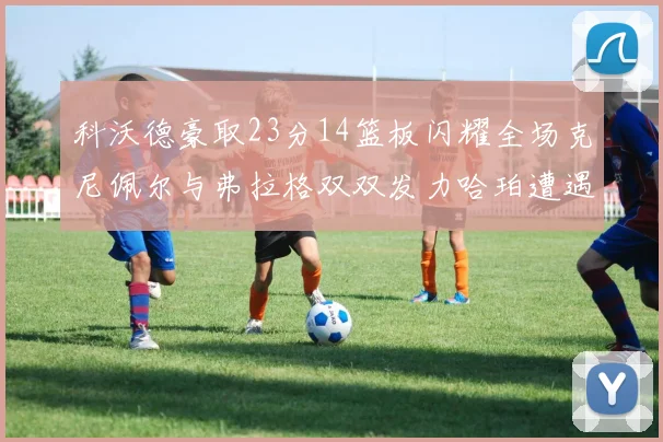 科沃德豪取23分14篮板闪耀全场克尼佩尔与弗拉格双双发力哈珀遭遇瓶颈表现低迷